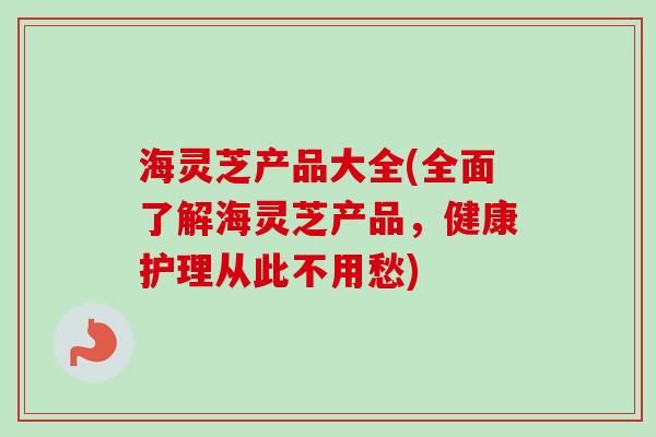 海灵芝产品大全(全面了解海灵芝产品,健康护理从此不用愁) 海灵芝产品大全(全面了解海灵芝产品,健康护理从此不用愁)