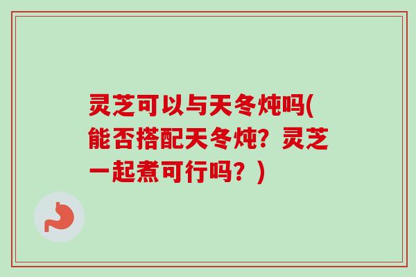 灵芝可以与天冬炖吗(能否搭配天冬炖?灵芝一起煮可行吗?) 灵芝可以与天冬炖吗(能否搭配天冬炖?灵芝一起煮可行吗?)