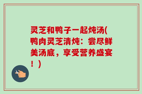 灵芝和鸭子一起炖汤(鸭肉灵芝清炖:尝尽鲜美汤底,享受营养盛宴!) 灵芝和鸭子一起炖汤(鸭肉灵芝清炖:尝尽鲜美汤底,享受营养盛宴!)