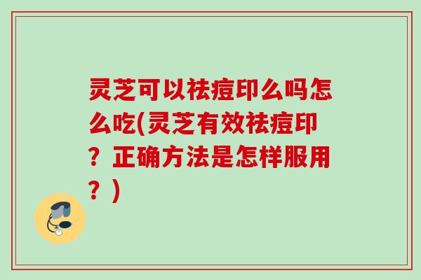 灵芝可以祛痘印么吗怎么吃(灵芝有效祛痘印？正确方法是怎样服用？)