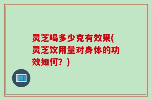 灵芝喝多少克有效果(灵芝饮用量对身体的功效如何？)