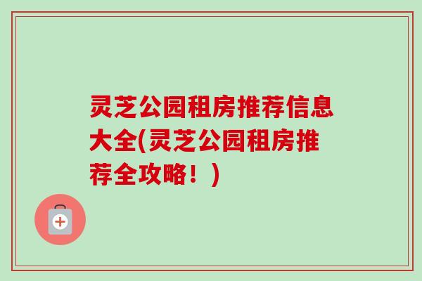 灵芝公园租房推荐信息大全(灵芝公园租房推荐全攻略！)