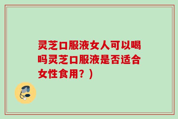 灵芝口服液女人可以喝吗灵芝口服液是否适合女性食用？)