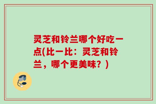 灵芝和铃兰哪个好吃一点(比一比：灵芝和铃兰，哪个更美味？)