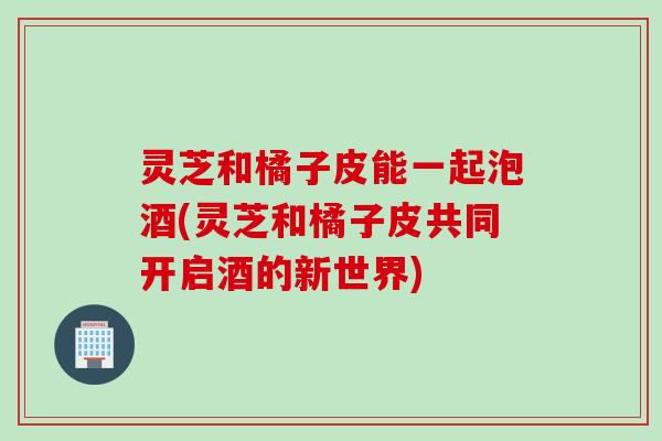灵芝和橘子皮能一起泡酒(灵芝和橘子皮共同开启酒的新世界)