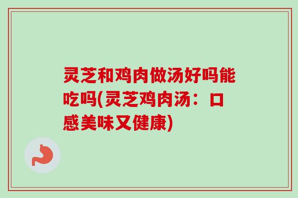 灵芝和鸡肉做汤好吗能吃吗(灵芝鸡肉汤：口感美味又健康)