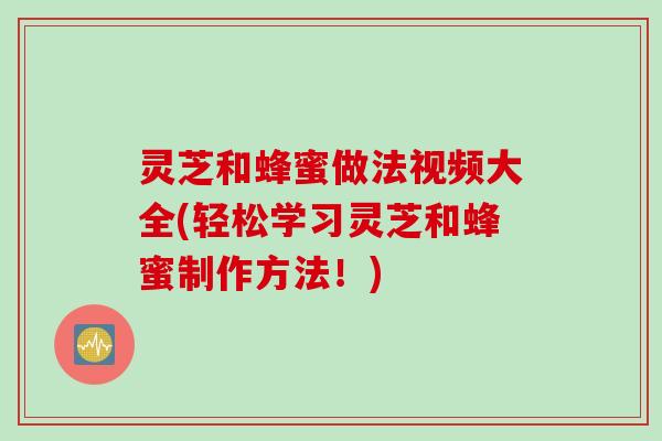 灵芝和蜂蜜做法视频大全(轻松学习灵芝和蜂蜜制作方法！)