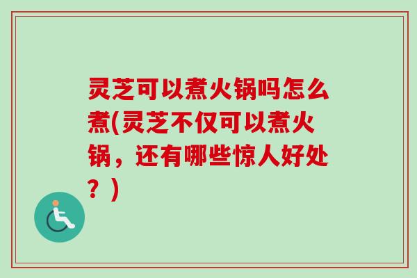 灵芝可以煮火锅吗怎么煮(灵芝不仅可以煮火锅，还有哪些惊人好处？)