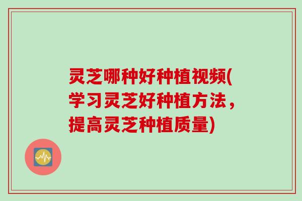灵芝哪种好种植视频(学习灵芝好种植方法，提高灵芝种植质量)