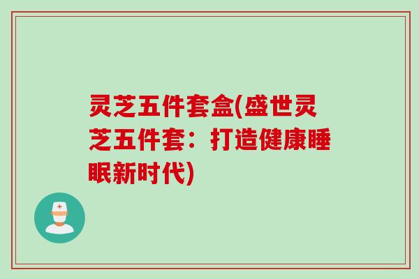 灵芝五件套盒(盛世灵芝五件套：打造健康睡眠新时代)