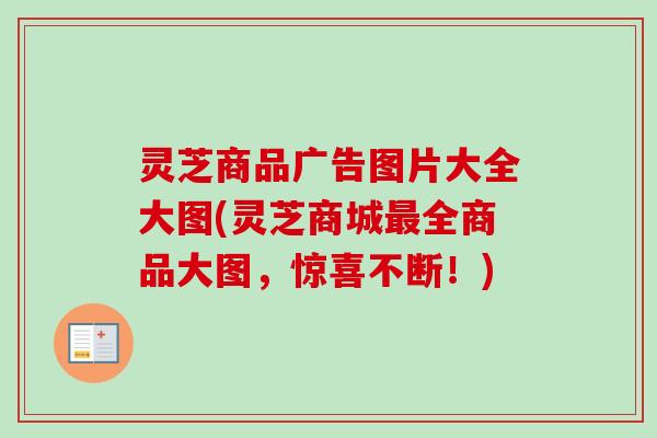 灵芝商品广告图片大全大图(灵芝商城最全商品大图，惊喜不断！)