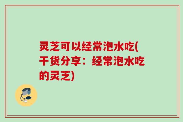灵芝可以经常泡水吃(干货分享：经常泡水吃的灵芝)