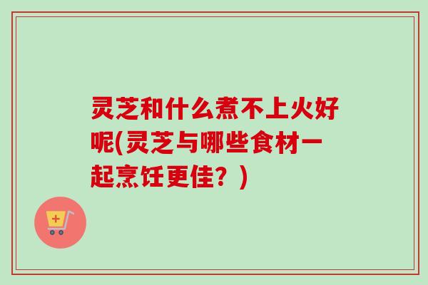 灵芝和什么煮不上火好呢(灵芝与哪些食材一起烹饪更佳？)