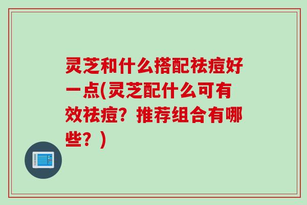 灵芝和什么搭配祛痘好一点(灵芝配什么可有效祛痘？推荐组合有哪些？)