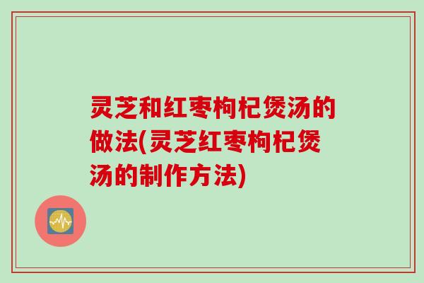 灵芝和红枣枸杞煲汤的做法(灵芝红枣枸杞煲汤的制作方法)