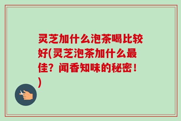 灵芝加什么泡茶喝比较好(灵芝泡茶加什么最佳？闻香知味的秘密！)