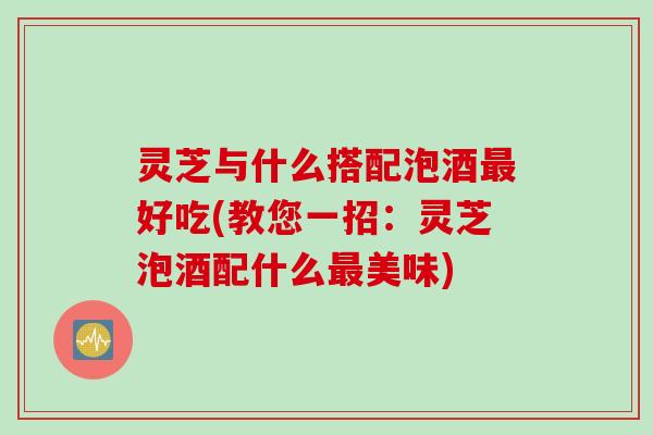灵芝与什么搭配泡酒最好吃(教您一招：灵芝泡酒配什么最美味)