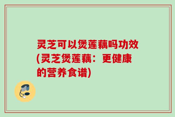 灵芝可以煲莲藕吗功效(灵芝煲莲藕：更健康的营养食谱)