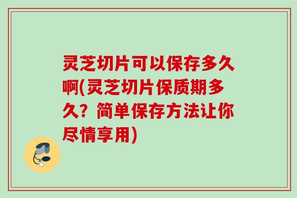 灵芝切片可以保存多久啊(灵芝切片保质期多久？简单保存方法让你尽情享用)