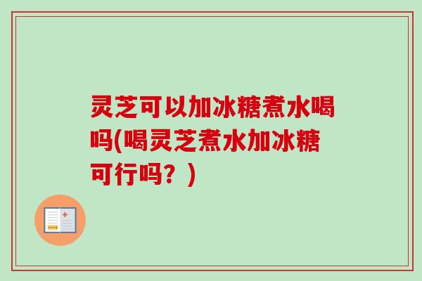 灵芝可以加冰糖煮水喝吗(喝灵芝煮水加冰糖可行吗？)