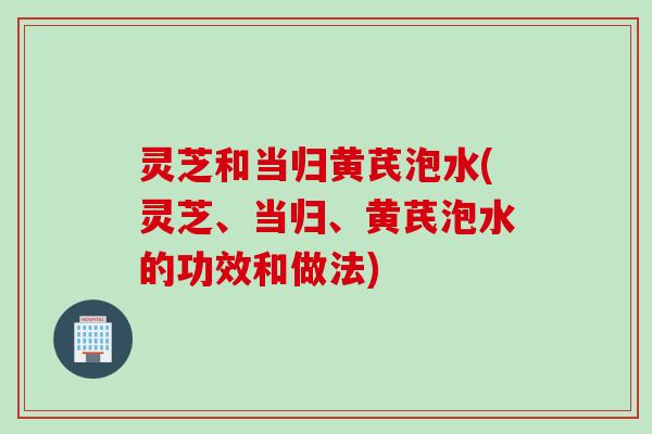 灵芝和当归黄芪泡水(灵芝、当归、黄芪泡水的功效和做法)