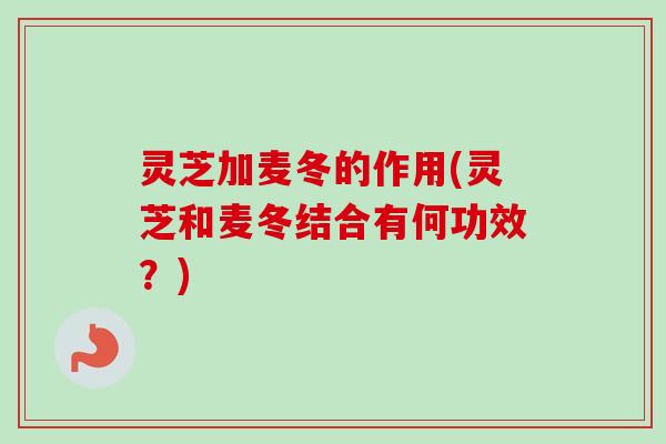 灵芝加麦冬的作用(灵芝和麦冬结合有何功效？)
