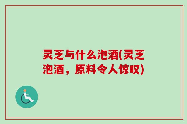灵芝与什么泡酒(灵芝泡酒，原料令人惊叹)