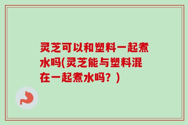 灵芝可以和塑料一起煮水吗(灵芝能与塑料混在一起煮水吗？)