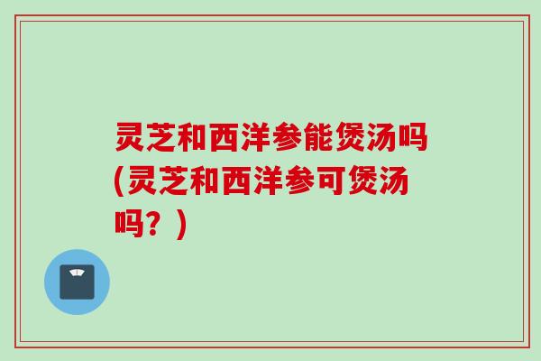 灵芝和西洋参能煲汤吗(灵芝和西洋参可煲汤吗？)