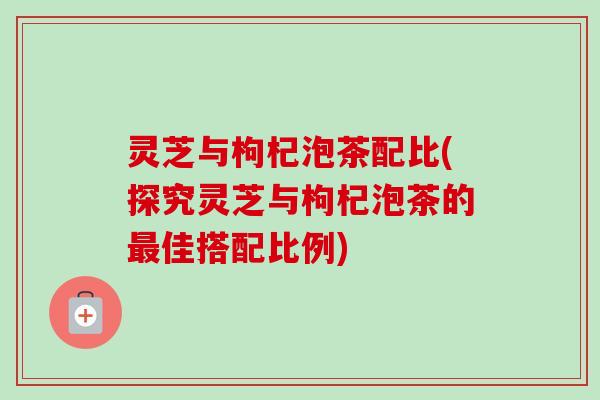 灵芝与枸杞泡茶配比(探究灵芝与枸杞泡茶的最佳搭配比例)