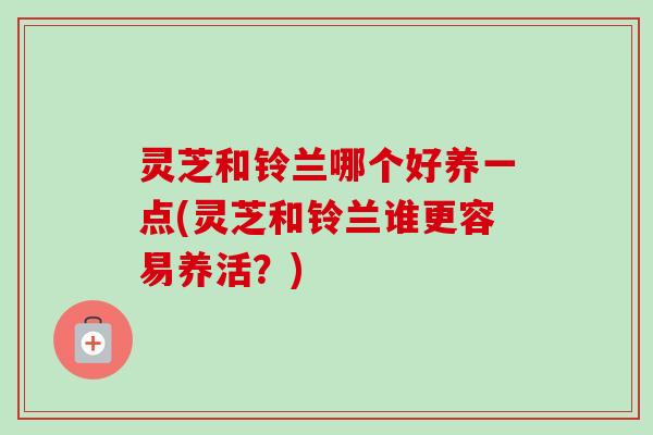 灵芝和铃兰哪个好养一点(灵芝和铃兰谁更容易养活？)