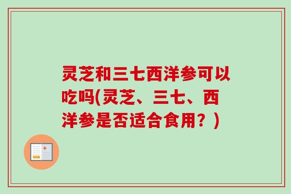 灵芝和三七西洋参可以吃吗(灵芝、三七、西洋参是否适合食用？)