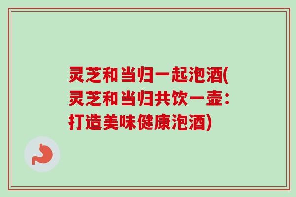 灵芝和当归一起泡酒(灵芝和当归共饮一壶：打造美味健康泡酒)