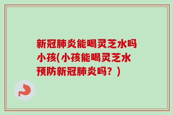 新冠肺炎能喝灵芝水吗小孩(小孩能喝灵芝水预防新冠肺炎吗？)