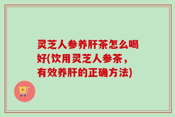 灵芝人参养肝茶怎么喝好(饮用灵芝人参茶，有效养肝的正确方法)