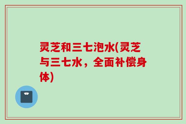 灵芝和三七泡水(灵芝与三七水,全面补偿身体) 灵芝和三七泡水(灵芝与三七水,全面补偿身体)