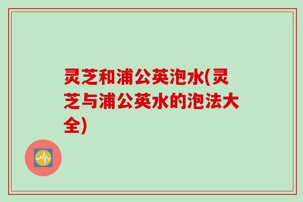 灵芝和浦公英泡水(灵芝与浦公英水的泡法大全)