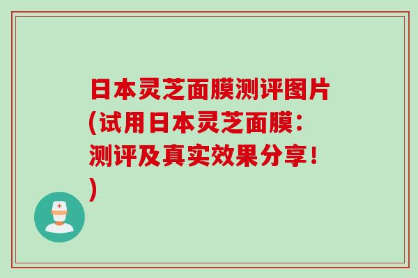 日本灵芝面膜测评图片(试用日本灵芝面膜:测评及真实效果分享!) 日本灵芝面膜测评图片(试用日本灵芝面膜:测评及真实效果分享!)