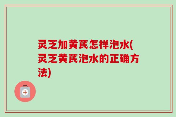 灵芝加黄芪怎样泡水(灵芝黄芪泡水的正确方法)