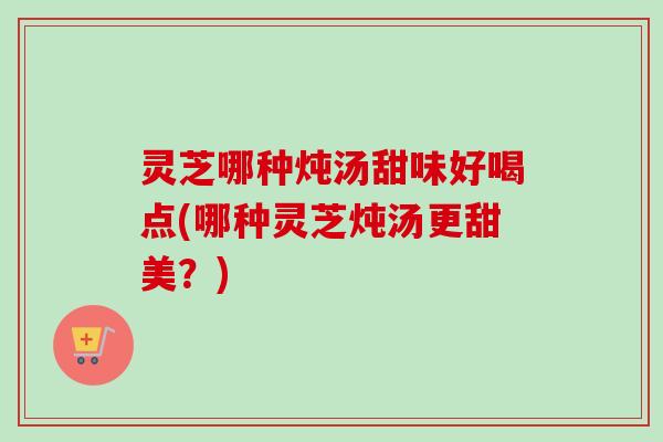 灵芝哪种炖汤甜味好喝点(哪种灵芝炖汤更甜美？)