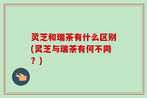 灵芝和瑞茶有什么区别(灵芝与瑞茶有何不同？)