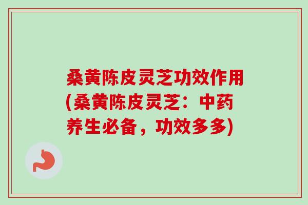 桑黄陈皮灵芝功效作用(桑黄陈皮灵芝：中药养生必备，功效多多)