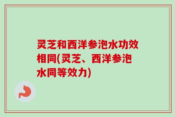 灵芝和西洋参泡水功效相同(灵芝、西洋参泡水同等效力)