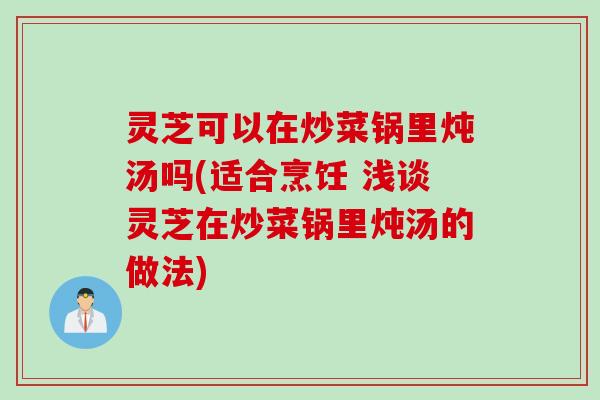 灵芝可以在炒菜锅里炖汤吗(适合烹饪 浅谈灵芝在炒菜锅里炖汤的做法)