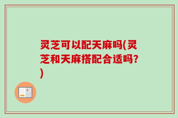 灵芝可以配天麻吗(灵芝和天麻搭配合适吗？)