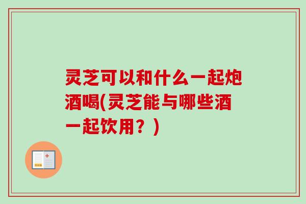 灵芝可以和什么一起炮酒喝(灵芝能与哪些酒一起饮用？)