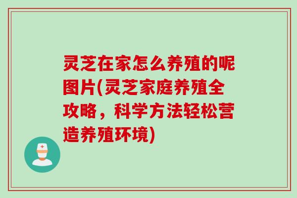 灵芝在家怎么养殖的呢图片(灵芝家庭养殖全攻略，科学方法轻松营造养殖环境)