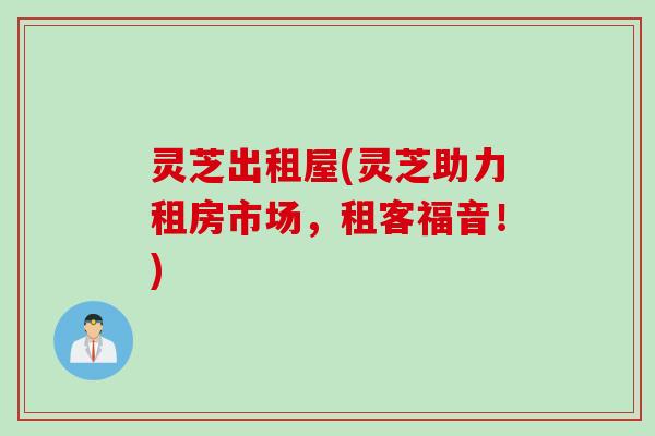 灵芝出租屋(灵芝助力租房市场,租客福音!) 灵芝出租屋(灵芝助力租房市场,租客福音!)