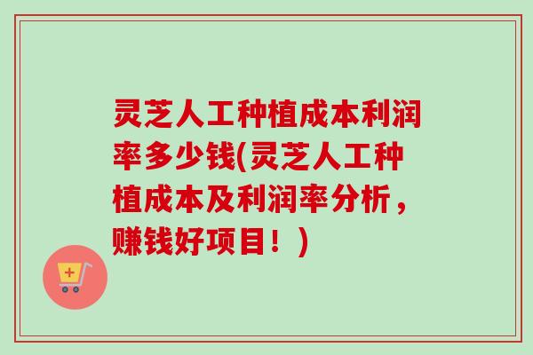 灵芝人工种植成本利润率多少钱(灵芝人工种植成本及利润率分析，赚钱好项目！)