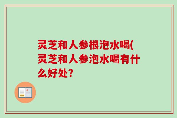 灵芝和人参根泡水喝(灵芝和人参泡水喝有什么好处？